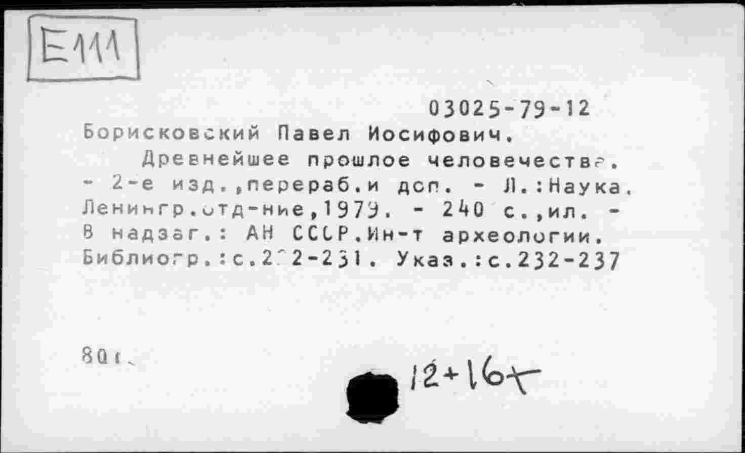 ﻿Ema
03025-79-12
Борисковский Павел Иосифович. Древнейшее прошлое человечества.
- 2-е изд..перераб.и дсп. - Л.:Наука. Ленингр.итд-ние , 1 979. - 240 с.,ил. -В надзаг.: АН ССОР.Ин-т археологии, Библио.-р. : с. 2'2-2 31 . Указ.:с.232-237
80 ( .